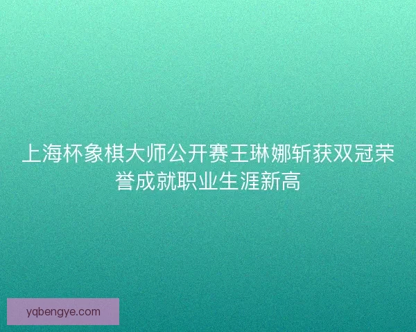 上海杯象棋大师公开赛王琳娜斩获双冠荣誉成就职业生涯新高