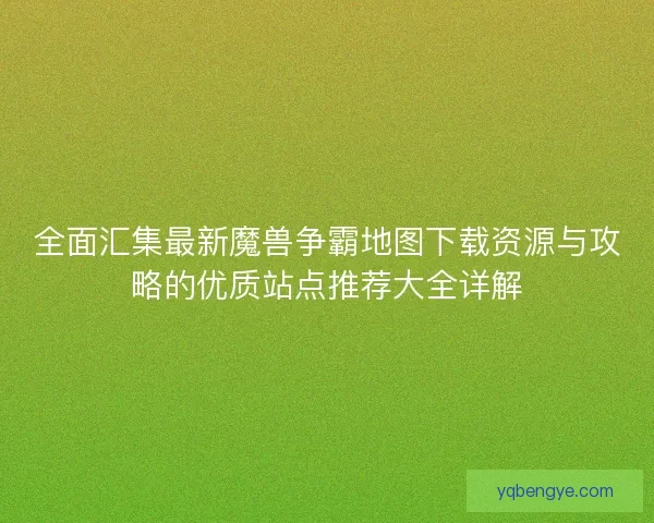 全面汇集最新魔兽争霸地图下载资源与攻略的优质站点推荐大全详解