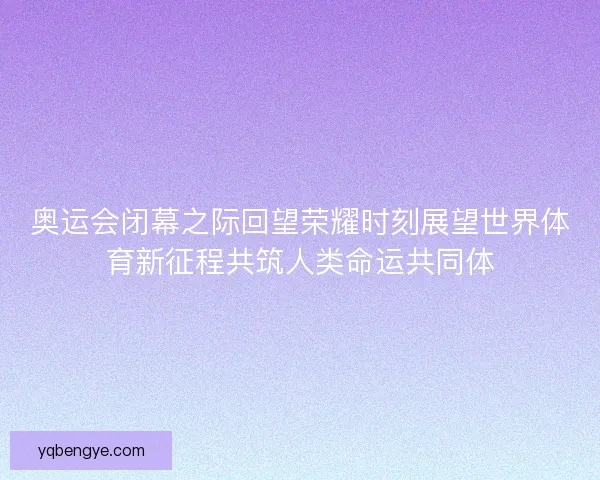 奥运会闭幕之际回望荣耀时刻展望世界体育新征程共筑人类命运共同体