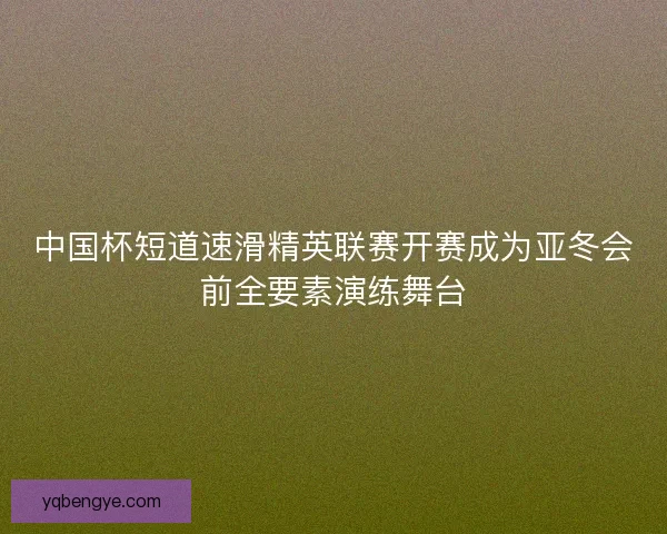 中国杯短道速滑精英联赛开赛成为亚冬会前全要素演练舞台