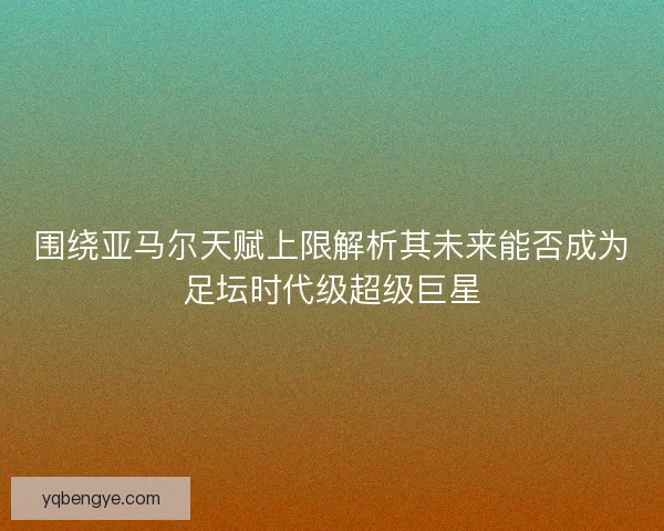 围绕亚马尔天赋上限解析其未来能否成为足坛时代级超级巨星