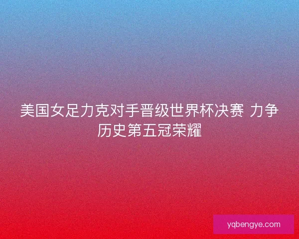 美国女足力克对手晋级世界杯决赛 力争历史第五冠荣耀