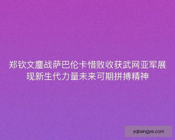 郑钦文鏖战萨巴伦卡惜败收获武网亚军展现新生代力量未来可期拼搏精神
