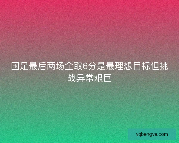 国足最后两场全取6分是最理想目标但挑战异常艰巨