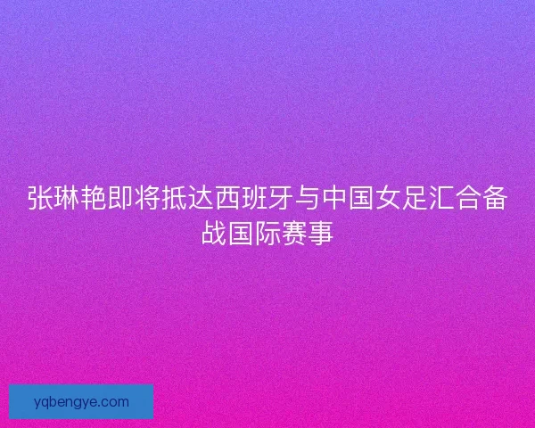 张琳艳即将抵达西班牙与中国女足汇合备战国际赛事